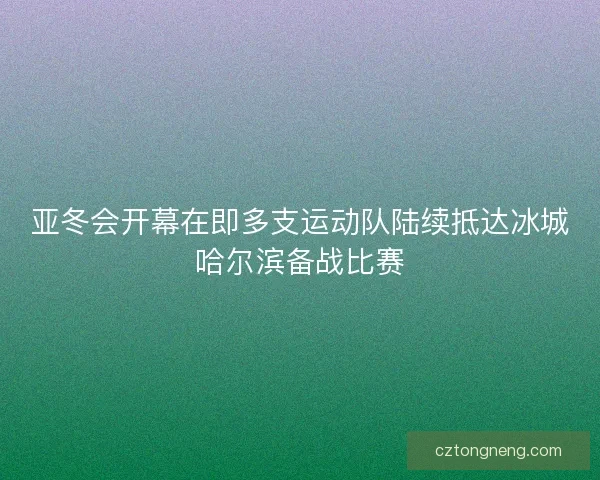 亚冬会开幕在即多支运动队陆续抵达冰城哈尔滨备战比赛