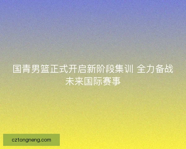 国青男篮正式开启新阶段集训 全力备战未来国际赛事