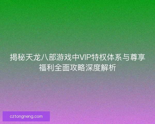 揭秘天龙八部游戏中VIP特权体系与尊享福利全面攻略深度解析