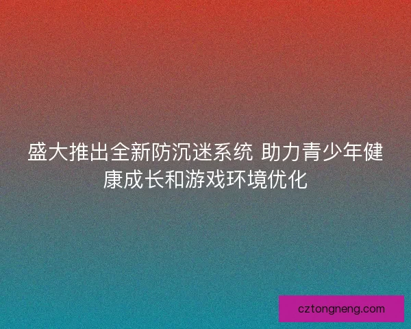 盛大推出全新防沉迷系统 助力青少年健康成长和游戏环境优化