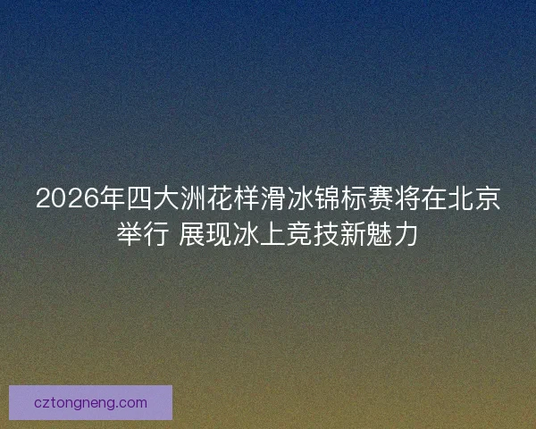 2026年四大洲花样滑冰锦标赛将在北京举行 展现冰上竞技新魅力