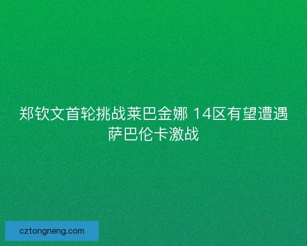郑钦文首轮挑战莱巴金娜 14区有望遭遇萨巴伦卡激战