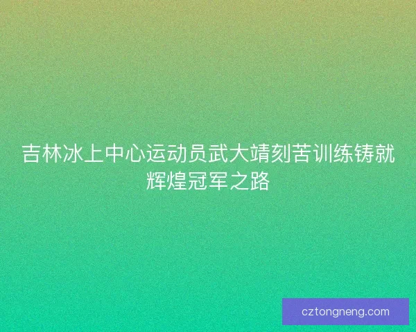 吉林冰上中心运动员武大靖刻苦训练铸就辉煌冠军之路
