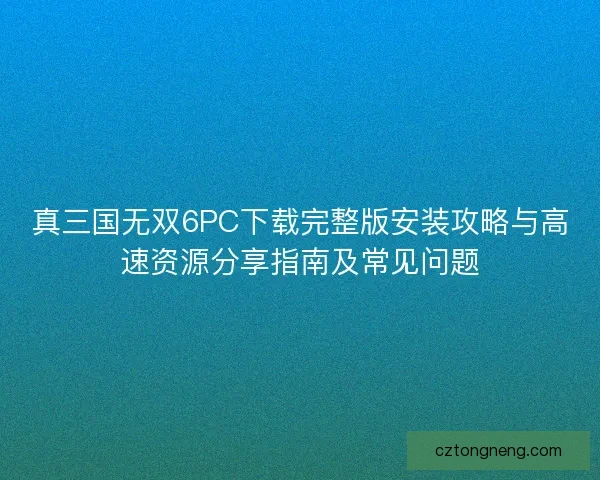真三国无双6PC下载完整版安装攻略与高速资源分享指南及常见问题
