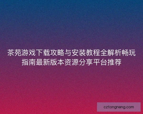 茶苑游戏下载攻略与安装教程全解析畅玩指南最新版本资源分享平台推荐