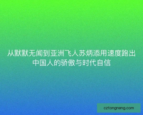 从默默无闻到亚洲飞人苏炳添用速度跑出中国人的骄傲与时代自信 从默默无闻到亚洲飞人苏炳添用速度跑出中国人的骄傲与时代自信