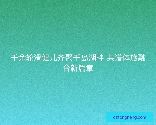 千余轮滑健儿齐聚千岛湖畔 共谱体旅融合新篇章