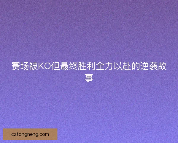 赛场被KO但最终胜利全力以赴的逆袭故事