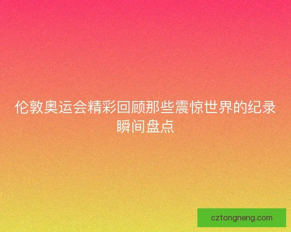 伦敦奥运会精彩回顾那些震惊世界的纪录瞬间盘点
