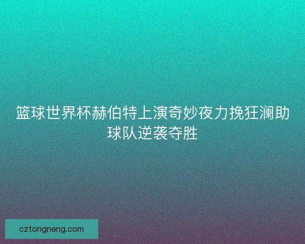 篮球世界杯赫伯特上演奇妙夜力挽狂澜助球队逆袭夺胜