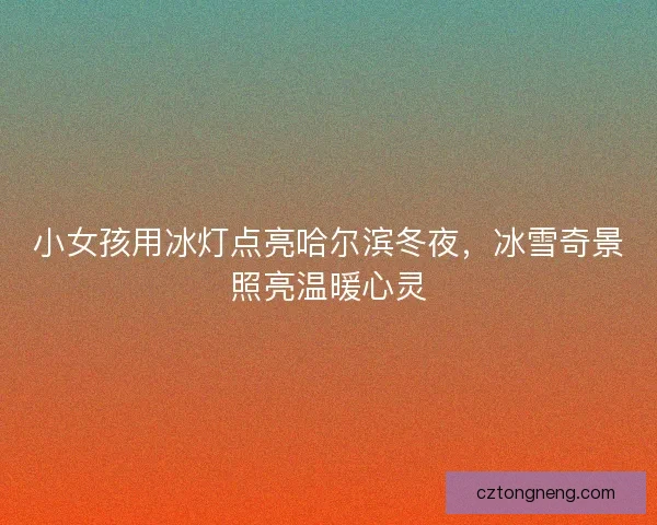 小女孩用冰灯点亮哈尔滨冬夜，冰雪奇景照亮温暖心灵