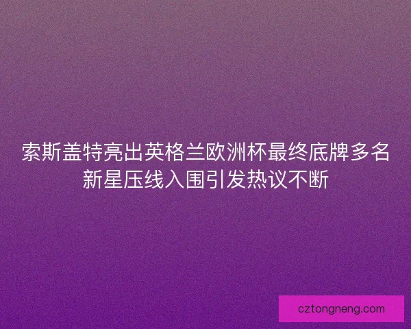 索斯盖特亮出英格兰欧洲杯最终底牌多名新星压线入围引发热议不断