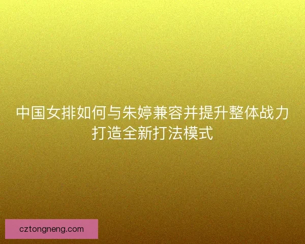 中国女排如何与朱婷兼容并提升整体战力打造全新打法模式