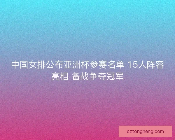 中国女排公布亚洲杯参赛名单 15人阵容亮相 备战争夺冠军 中国女排公布亚洲杯参赛名单 15人阵容亮相 备战争夺冠军