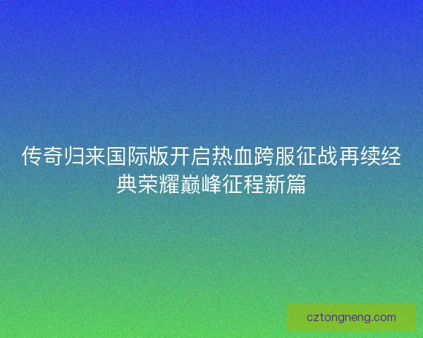传奇归来国际版开启热血跨服征战再续经典荣耀巅峰征程新篇 传奇归来国际版开启热血跨服征战再续经典荣耀巅峰征程新篇