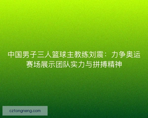中国男子三人篮球主教练刘震:力争奥运赛场展示团队实力与拼搏精神 中国男子三人篮球主教练刘震:力争奥运赛场展示团队实力与拼搏精神