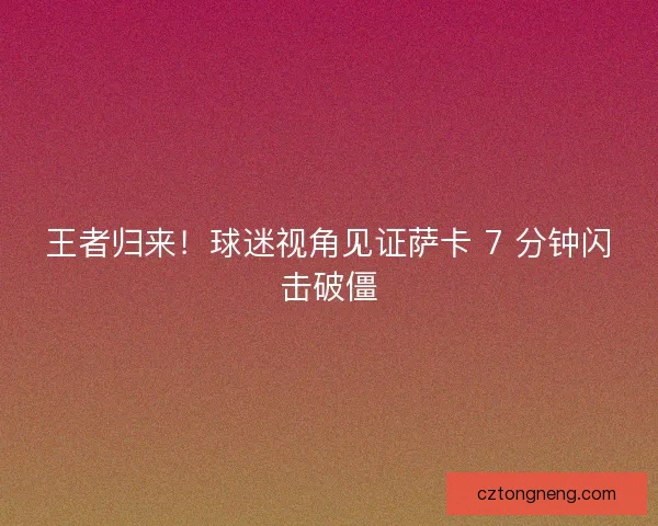 王者归来！球迷视角见证萨卡 7 分钟闪击破僵