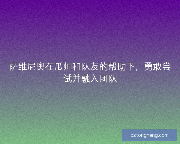 萨维尼奥在瓜帅和队友的帮助下,勇敢尝试并融入团队 萨维尼奥在瓜帅和队友的帮助下,勇敢尝试并融入团队