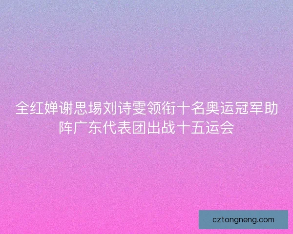 全红婵谢思埸刘诗雯领衔十名奥运冠军助阵广东代表团出战十五运会 全红婵谢思埸刘诗雯领衔十名奥运冠军助阵广东代表团出战十五运会